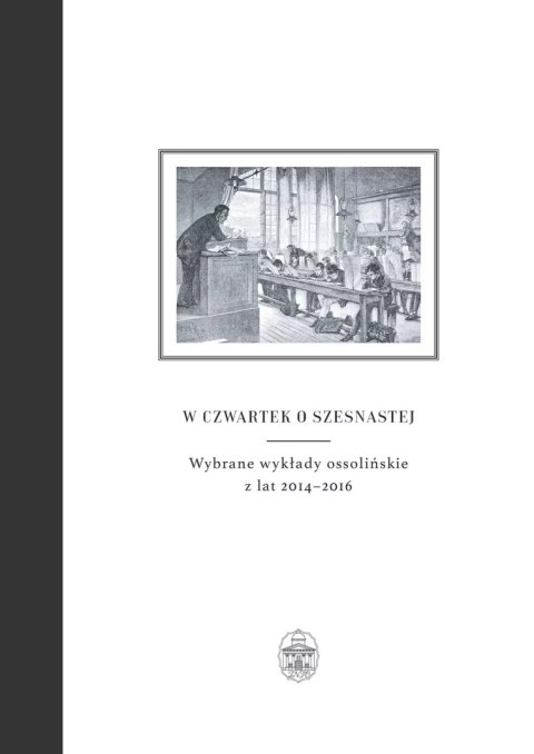 W czwartek o szesnastej. Wybrane wykłady ossolińskie z lat 2014-2016 W czwartek o szesnastej. Wybrane wykłady ossolińskie z lat 2014-2016