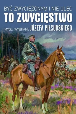 Być zwyciężonym i nie ulec to zwycięstwo. Myśli wybrane Józefa Piłsudskiego