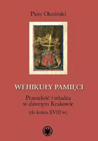 Wehikuły pamięci Przeszłość i władza w dawnym Krakowie (do końca XVIII w.)