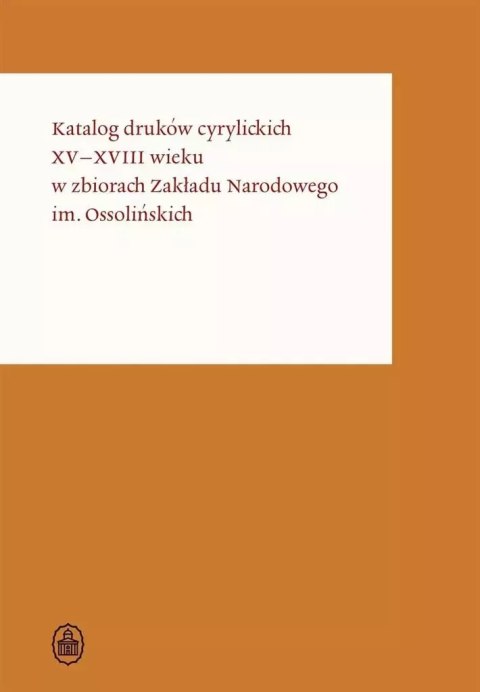 Katalog druków cyrylickich XV-XVIII wieku w Zbiorach Zakładu Narodowego im. Ossolińskich Katalog druków cyrylickich XV-XVIII wieku w Zbiorach Zakładu Narodowego im. Ossolińskich