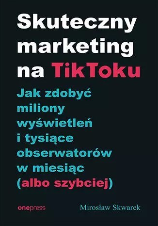 Skuteczny marketing na TikToku. Jak zdobyć miliony wyświetleń i tysiące obserwatorów w miesiąc (albo Skuteczny marketing na TikToku. Jak zdobyć miliony wyświetleń i tysiące obserwatorów w miesiąc (albo